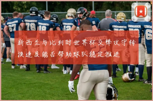 新西兰与比利时世界杯交锋攻守转换速度能否帮助球队稳定推进