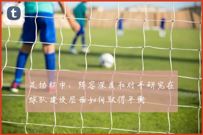 足协杯中，阵容深度和对手研究在球队建设层面如何取得平衡