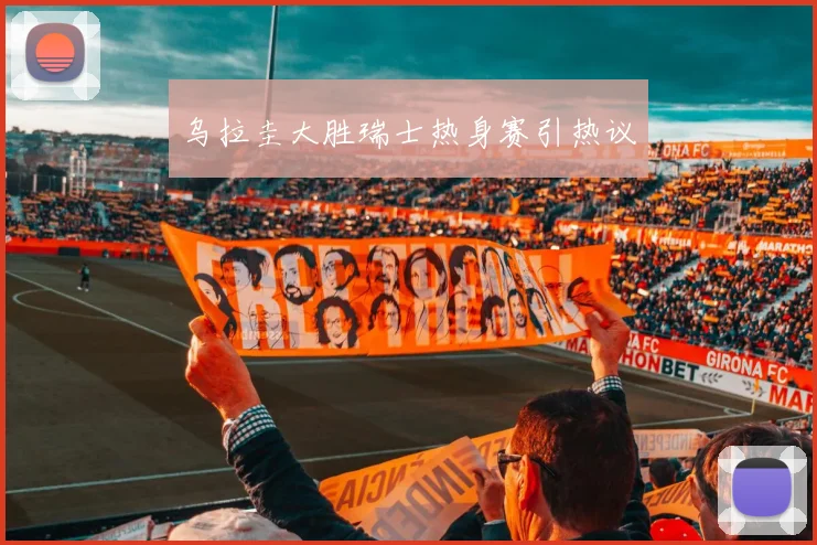 乌拉圭大胜瑞士热身赛引热议
