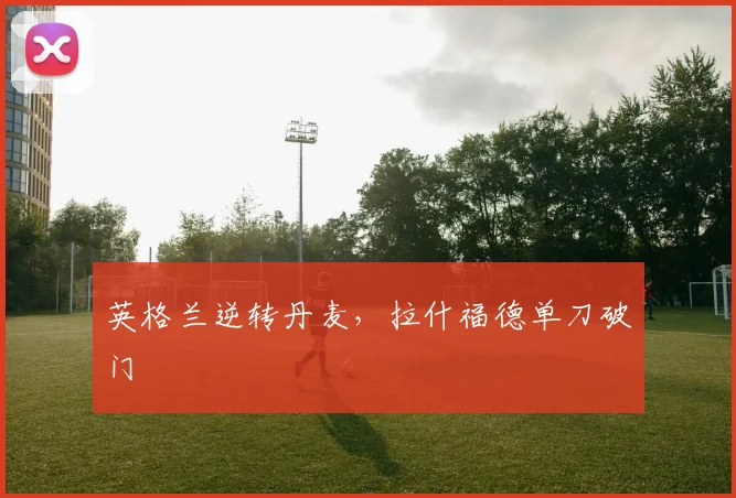 英格兰逆转丹麦，拉什福德单刀破门