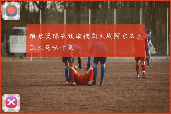 维尔茨球衣致敬德国大战阿尔及利亚火药味十足