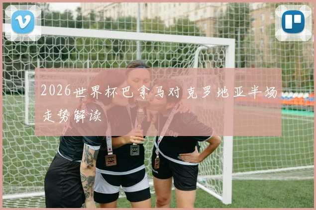 2026世界杯巴拿马对克罗地亚半场走势解读