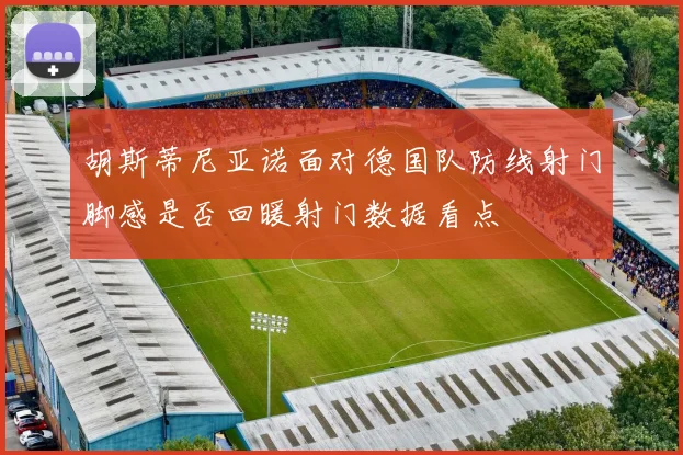 胡斯蒂尼亚诺面对德国队防线射门脚感是否回暖射门数据看点