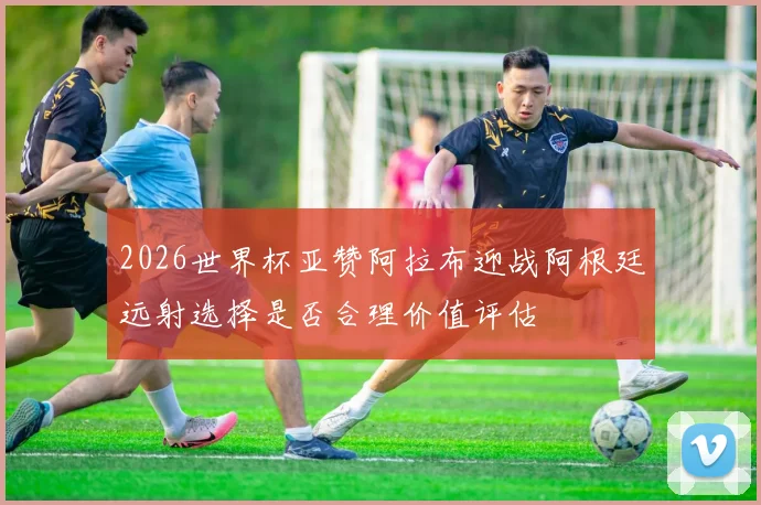 2026世界杯亚赞阿拉布迎战阿根廷远射选择是否合理价值评估