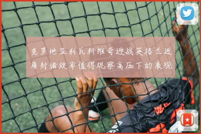克罗地亚利瓦科维奇迎战英格兰近角封堵效率值得观察高压下的表现
