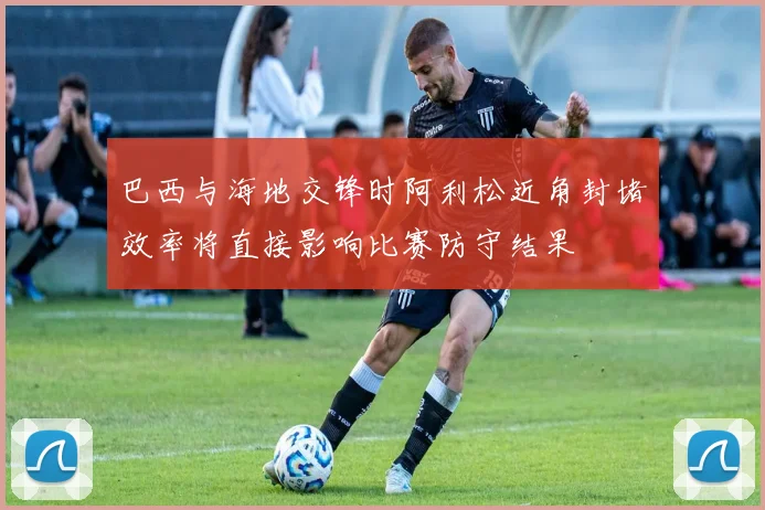 巴西与海地交锋时阿利松近角封堵效率将直接影响比赛防守结果