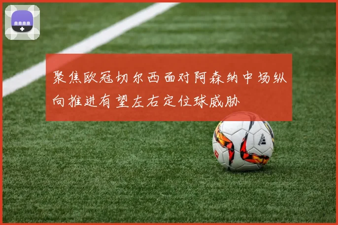 聚焦欧冠切尔西面对阿森纳中场纵向推进有望左右定位球威胁