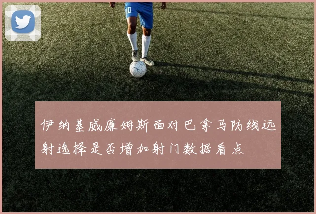 伊纳基威廉姆斯面对巴拿马防线远射选择是否增加射门数据看点