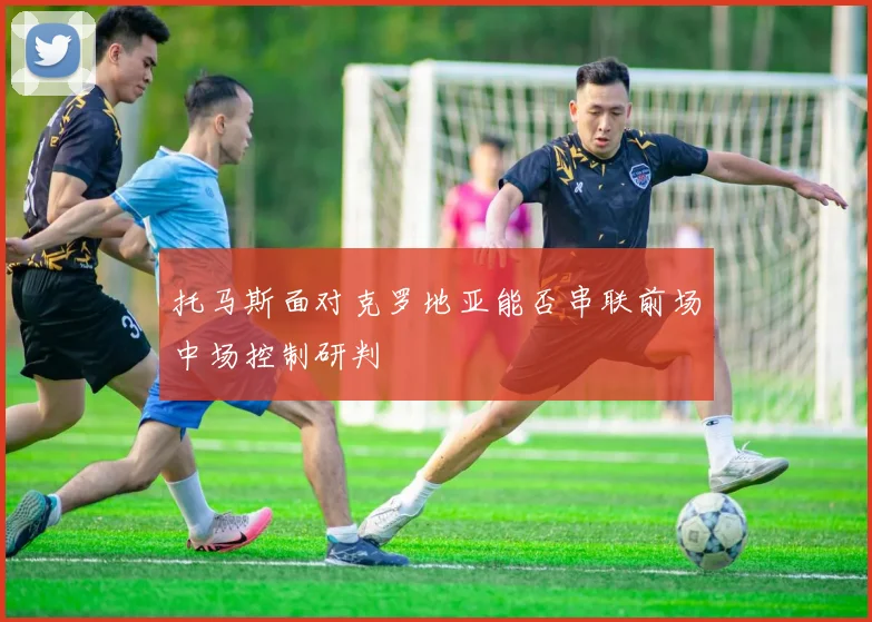 托马斯面对克罗地亚能否串联前场中场控制研判