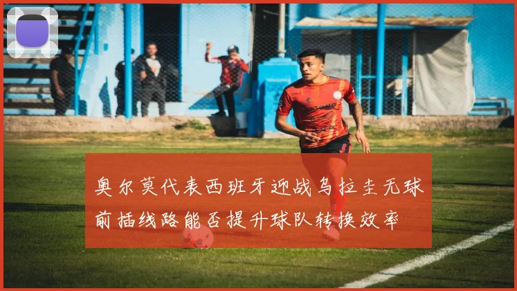 奥尔莫代表西班牙迎战乌拉圭无球前插线路能否提升球队转换效率