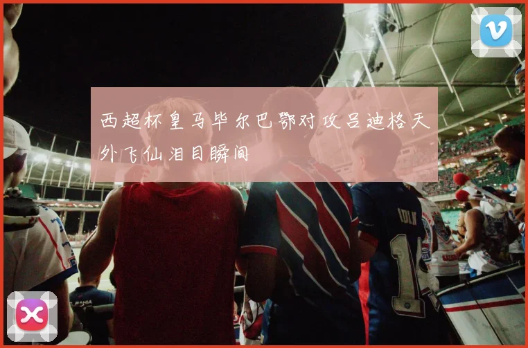 西超杯皇马毕尔巴鄂对攻吕迪格天外飞仙泪目瞬间