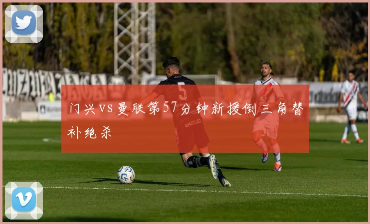 门兴vs曼联第57分钟新援倒三角替补绝杀