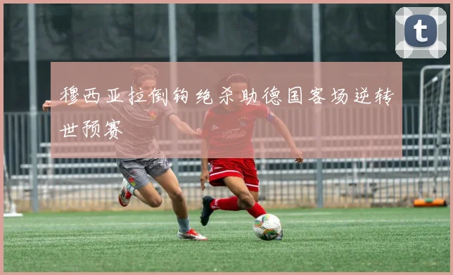 穆西亚拉倒钩绝杀助德国客场逆转世预赛