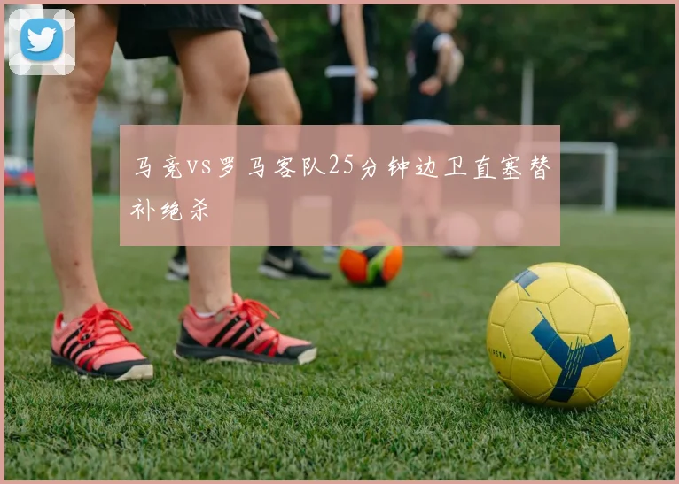 马竞vs罗马客队25分钟边卫直塞替补绝杀