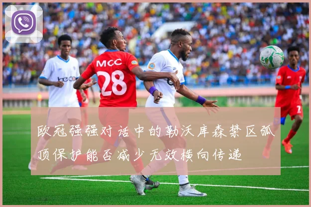 欧冠强强对话中的勒沃库森禁区弧顶保护能否减少无效横向传递