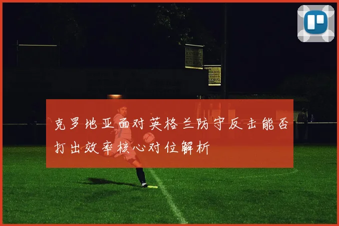 克罗地亚面对英格兰防守反击能否打出效率核心对位解析