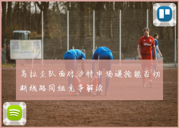乌拉圭队面对沙特中场逼抢能否切断线路同组竞争解读