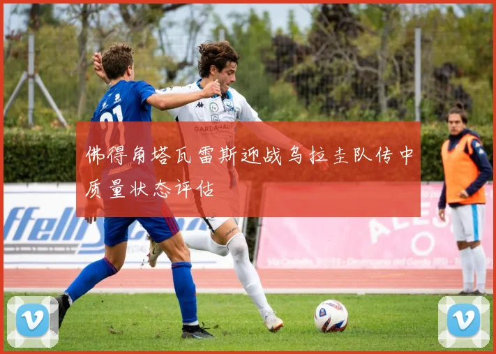 佛得角塔瓦雷斯迎战乌拉圭队传中质量状态评估
