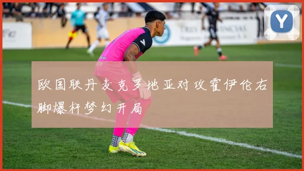 欧国联丹麦克罗地亚对攻霍伊伦右脚爆杆梦幻开局