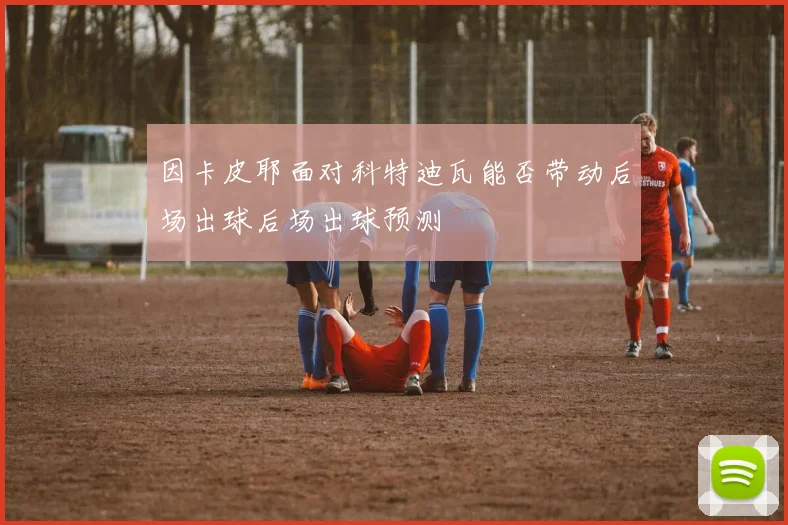 因卡皮耶面对科特迪瓦能否带动后场出球后场出球预测