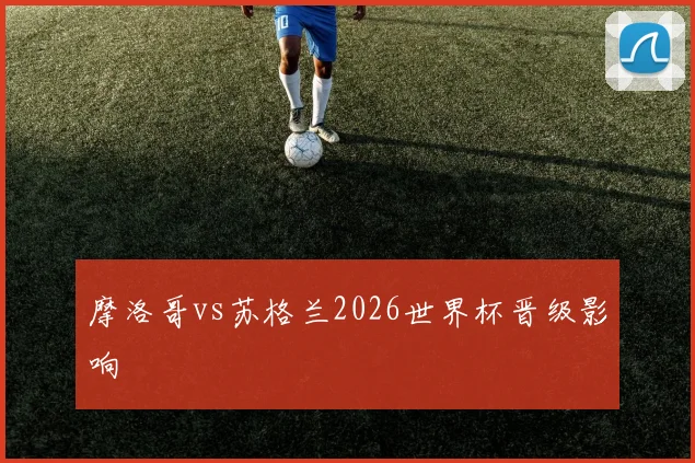 摩洛哥vs苏格兰2026世界杯晋级影响