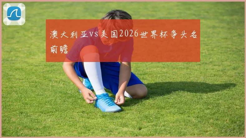 澳大利亚vs美国2026世界杯争头名前瞻