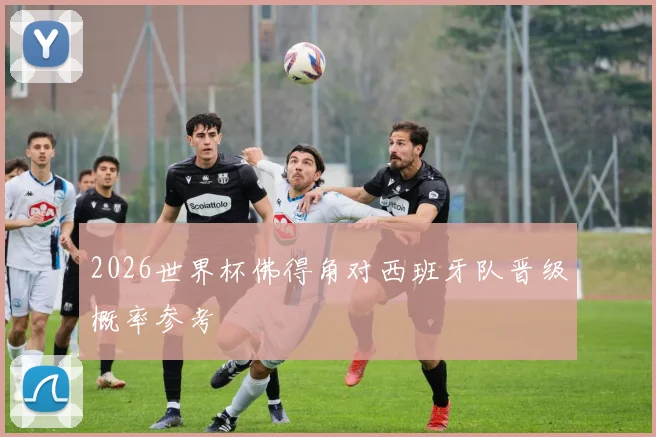 2026世界杯佛得角对西班牙队晋级概率参考