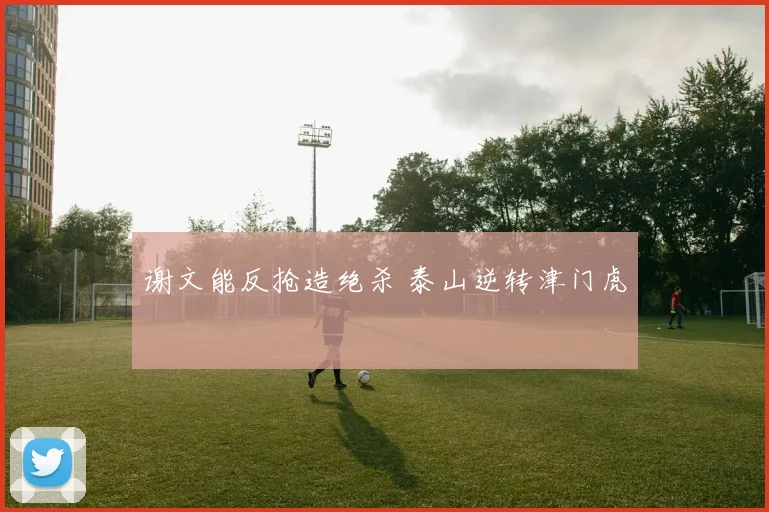 谢文能反抢造绝杀 泰山逆转津门虎