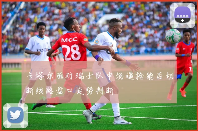 卡塔尔面对瑞士队中场逼抢能否切断线路盘口走势判断
