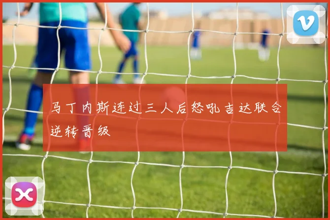 马丁内斯连过三人后怒吼吉达联合逆转晋级