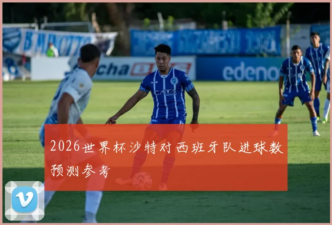 2026世界杯沙特对西班牙队进球数预测参考