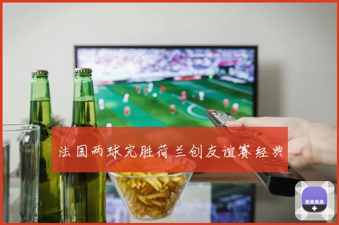 法国两球完胜荷兰创友谊赛经典